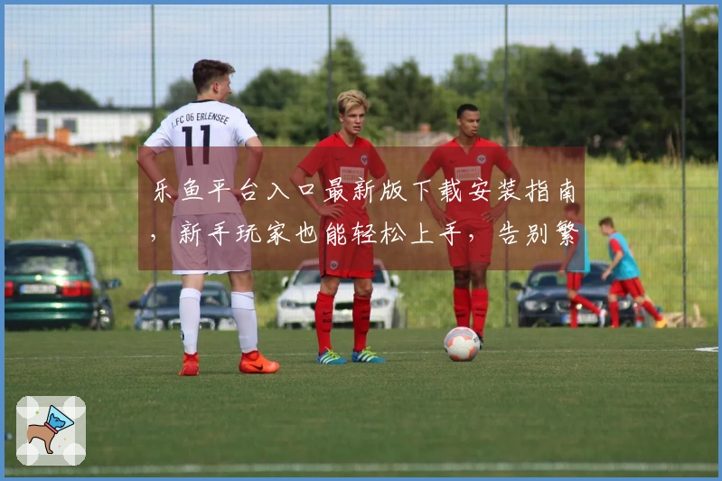 乐鱼平台入口最新版下载安装指南，新手玩家也能轻松上手，告别繁琐步骤！