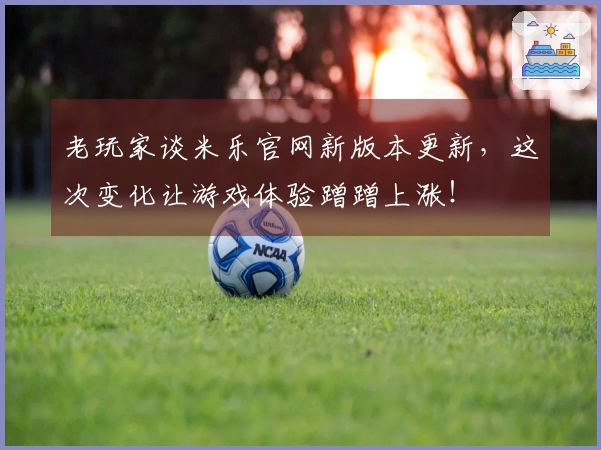 老玩家谈米乐官网新版本更新，这次变化让游戏体验蹭蹭上涨！